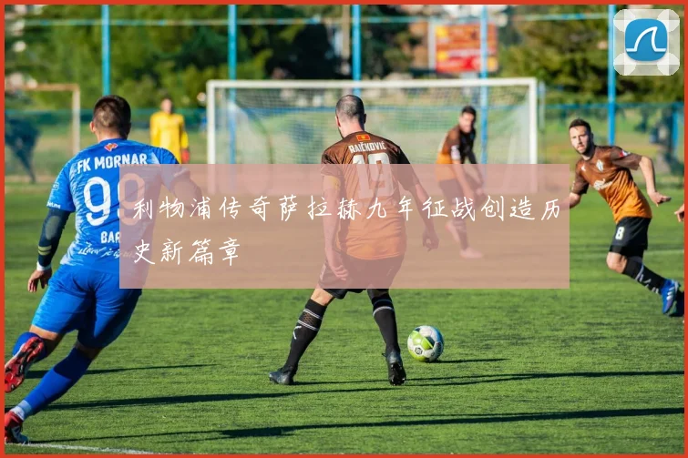 利物浦传奇萨拉赫九年征战创造历史新篇章
