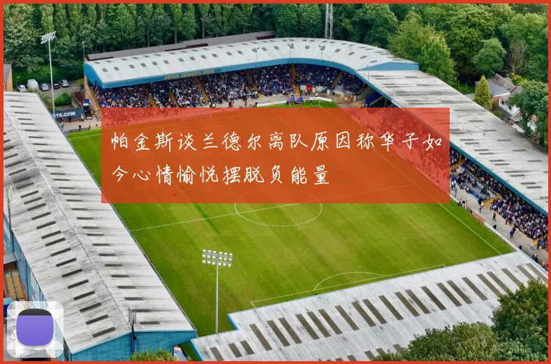 帕金斯谈兰德尔离队原因称华子如今心情愉悦摆脱负能量
