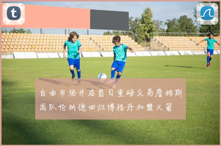 自由市场开启首日重磅交易詹姆斯离队伦纳德回归博格丹加盟火箭