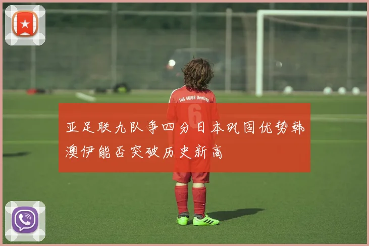 亚足联九队争四分日本巩固优势韩澳伊能否突破历史新高