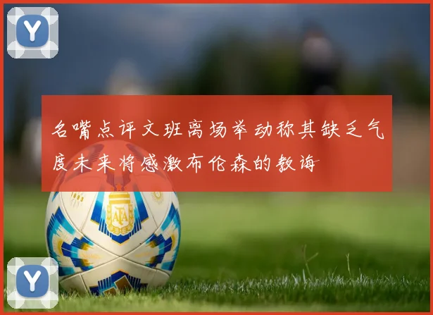 名嘴点评文班离场举动称其缺乏气度未来将感激布伦森的教诲