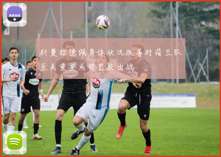 科曼称德佩身体状况改善对荷兰队至关重要或将首发出战