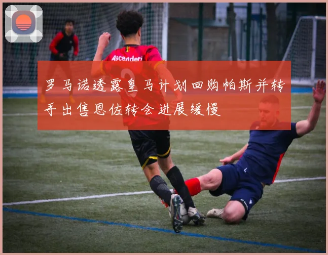 罗马诺透露皇马计划回购帕斯并转手出售恩佐转会进展缓慢