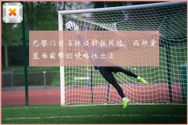 巴黎门将马林谈扑救风格：我热爱直面前锋的侵略性出击