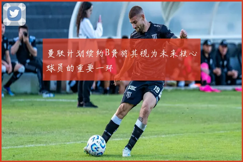 曼联计划续约B费将其视为未来核心球员的重要一环