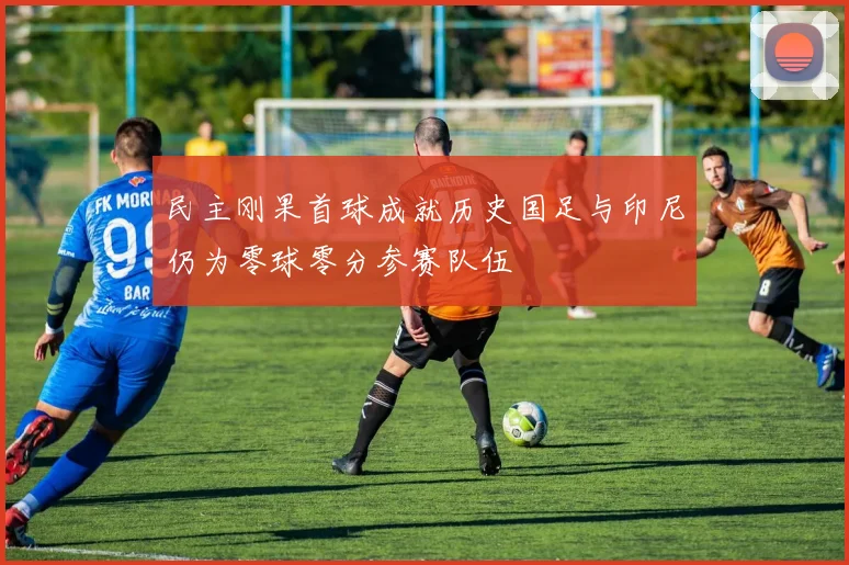 民主刚果首球成就历史国足与印尼仍为零球零分参赛队伍