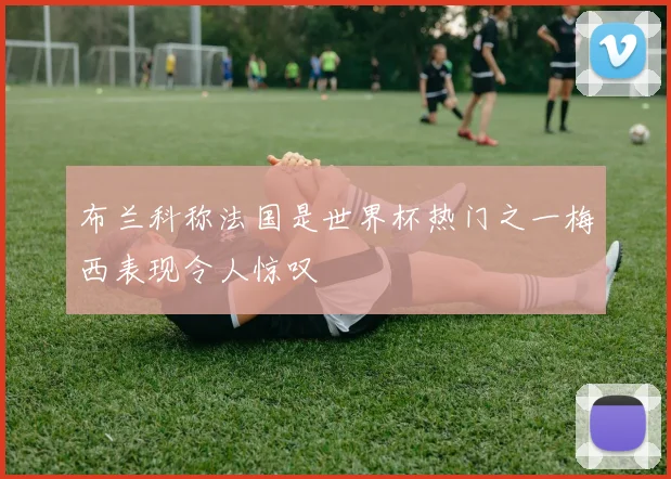 布兰科称法国是世界杯热门之一梅西表现令人惊叹