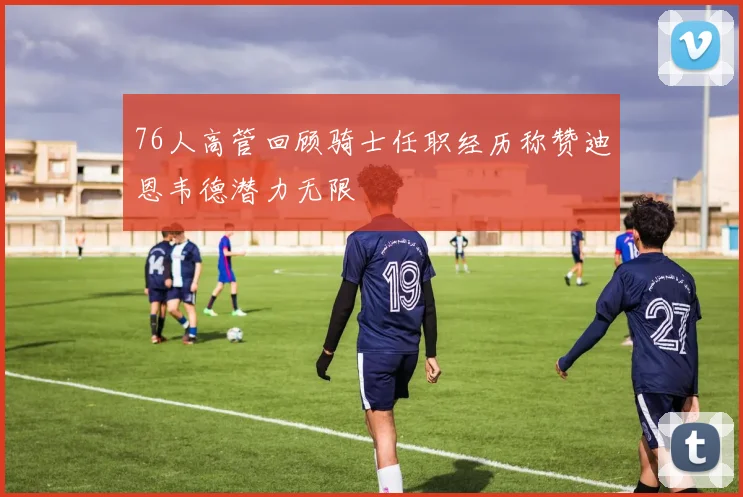 76人高管回顾骑士任职经历称赞迪恩韦德潜力无限