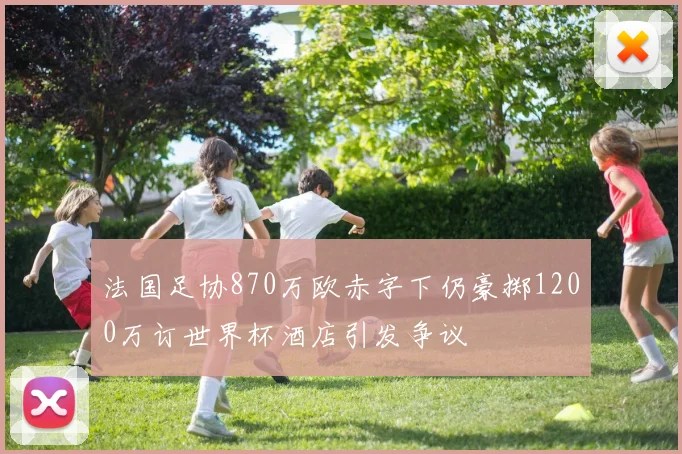 法国足协870万欧赤字下仍豪掷1200万订世界杯酒店引发争议