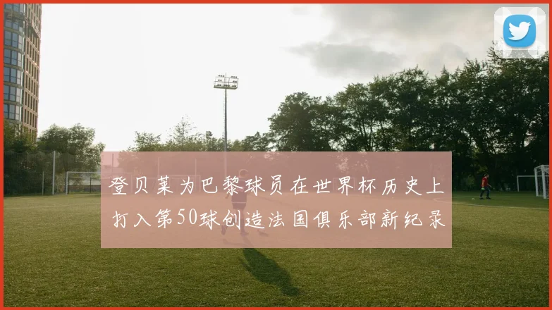 登贝莱为巴黎球员在世界杯历史上打入第50球创造法国俱乐部新纪录